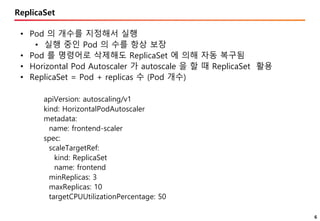 6
ReplicaSet
• Pod 의 개수를 지정해서 실행
• 실행 중인 Pod 의 수를 항상 보장
• Pod 를 명령어로 삭제해도 ReplicaSet 에 의해 자동 복구됨
• Horizontal Pod Autoscaler 가 autoscale 을 할 때 ReplicaSet 활용
• ReplicaSet = Pod + replicas 수 (Pod 개수)
apiVersion: autoscaling/v1
kind: HorizontalPodAutoscaler
metadata:
name: frontend-scaler
spec:
scaleTargetRef:
kind: ReplicaSet
name: frontend
minReplicas: 3
maxReplicas: 10
targetCPUUtilizationPercentage: 50
 