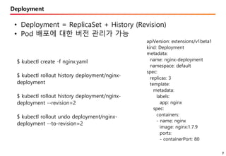 7
Deployment
• Deployment = ReplicaSet + History (Revision)
• Pod 배포에 대한 버전 관리가 가능
apiVersion: extensions/v1beta1
kind: Deployment
metadata:
name: nginx-deployment
namespace: default
spec:
replicas: 3
template:
metadata:
labels:
app: nginx
spec:
containers:
- name: nginx
image: nginx:1.7.9
ports:
- containerPort: 80
$ kubectl create -f nginx.yaml
$ kubectl rollout history deployment/nginx-
deployment
$ kubectl rollout history deployment/nginx-
deployment --revision=2
$ kubectl rollout undo deployment/nginx-
deployment --to-revision=2
 