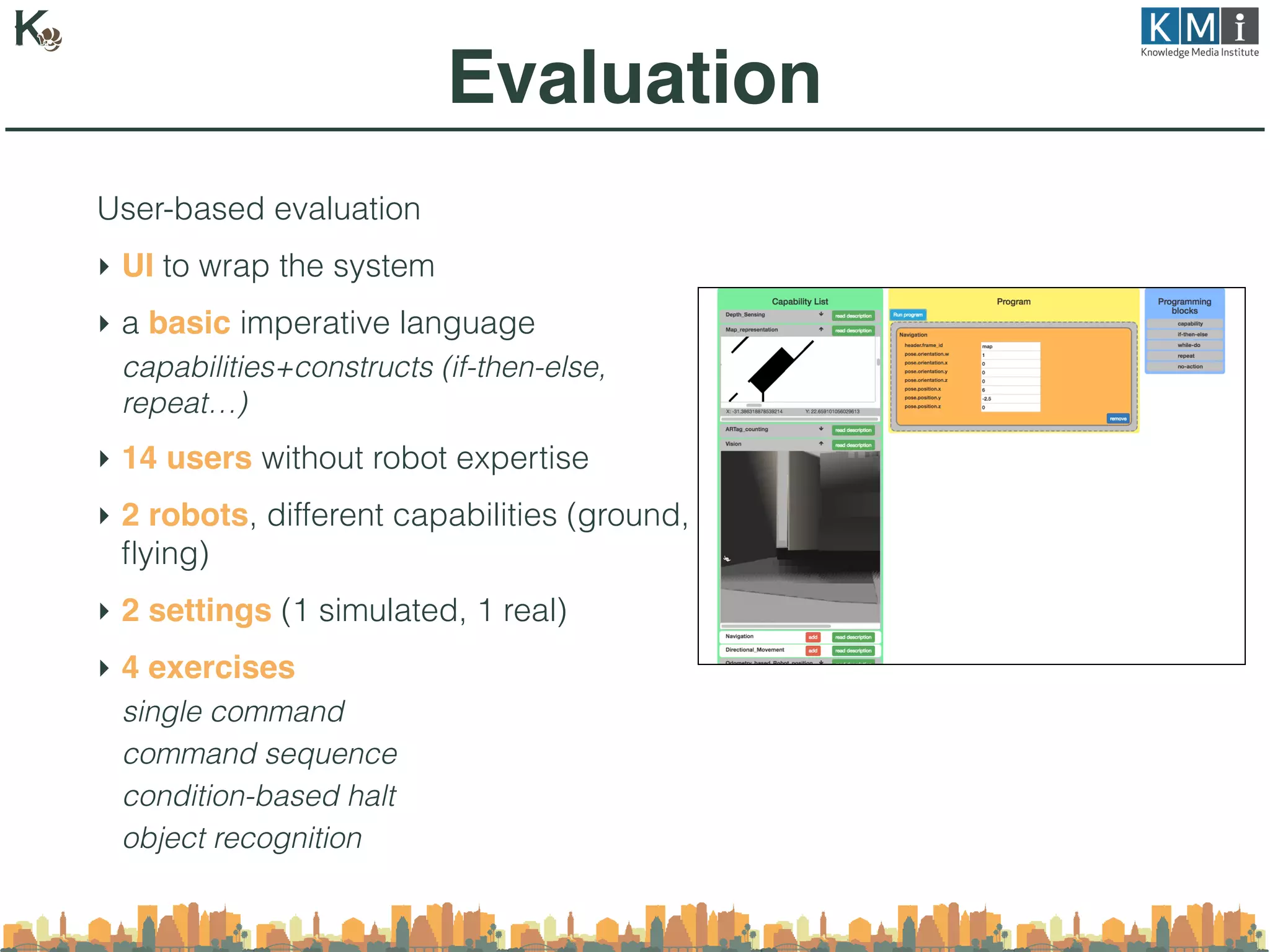 User-based evaluation
‣ UI to wrap the system
‣ a basic imperative language
capabilities+constructs (if-then-else,
repeat…)
‣ 14 users without robot expertise
‣ 2 robots, different capabilities (ground,
ﬂying)
‣ 2 settings (1 simulated, 1 real)
‣ 4 exercises
single command
command sequence
condition-based halt
object recognition
Evaluation
 