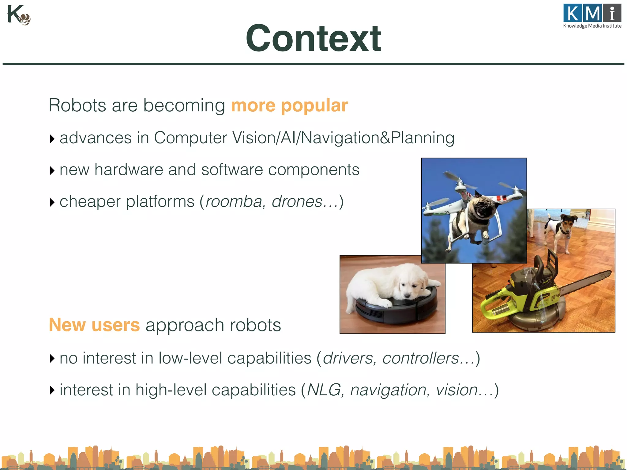 Robots are becoming more popular
‣ advances in Computer Vision/AI/Navigation&Planning
‣ new hardware and software components
‣ cheaper platforms (roomba, drones…)
New users approach robots
‣ no interest in low-level capabilities (drivers, controllers…)
‣ interest in high-level capabilities (NLG, navigation, vision…)
Context
 