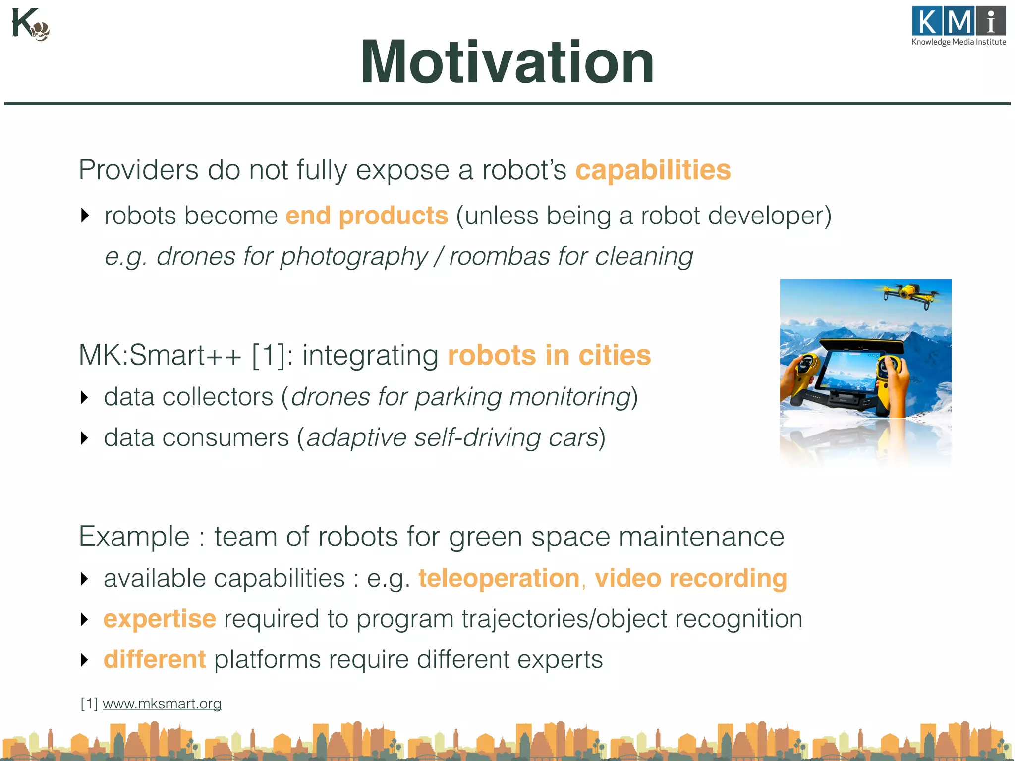 Providers do not fully expose a robot’s capabilities
‣ robots become end products (unless being a robot developer)
e.g. drones for photography / roombas for cleaning
MK:Smart++ [1]: integrating robots in cities
‣ data collectors (drones for parking monitoring)
‣ data consumers (adaptive self-driving cars)
Example : team of robots for green space maintenance
‣ available capabilities : e.g. teleoperation, video recording
‣ expertise required to program trajectories/object recognition
‣ different platforms require different experts
Motivation
[1] www.mksmart.org
 