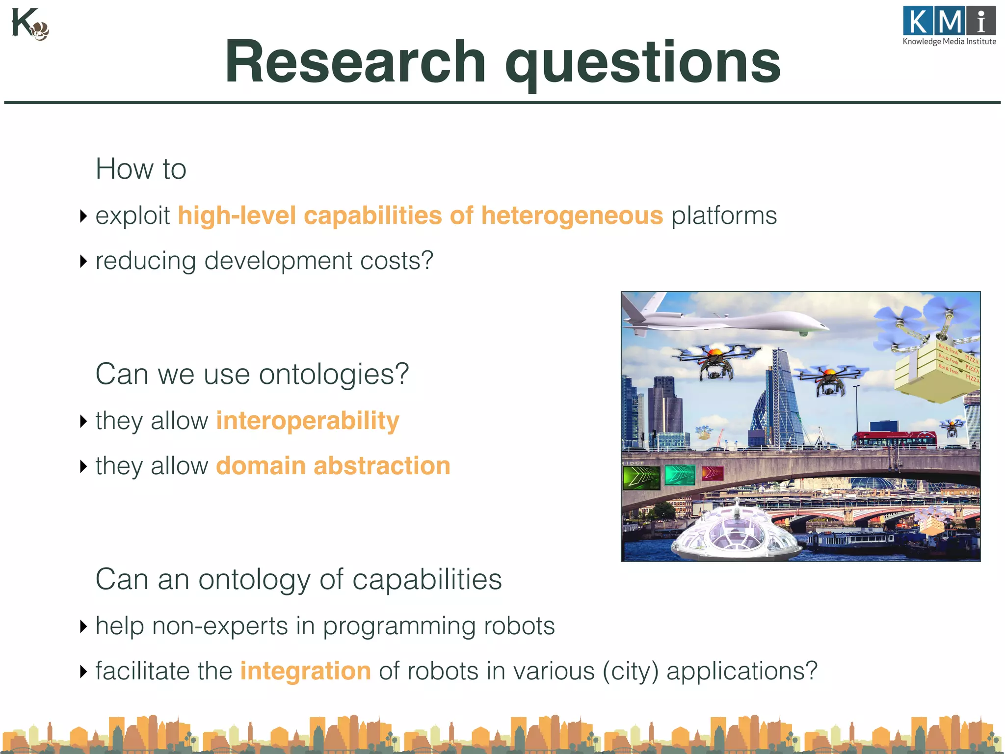How to
‣ exploit high-level capabilities of heterogeneous platforms
‣ reducing development costs?
Can we use ontologies?
‣ they allow interoperability
‣ they allow domain abstraction
Can an ontology of capabilities
‣ help non-experts in programming robots
‣ facilitate the integration of robots in various (city) applications?
Research questions
 