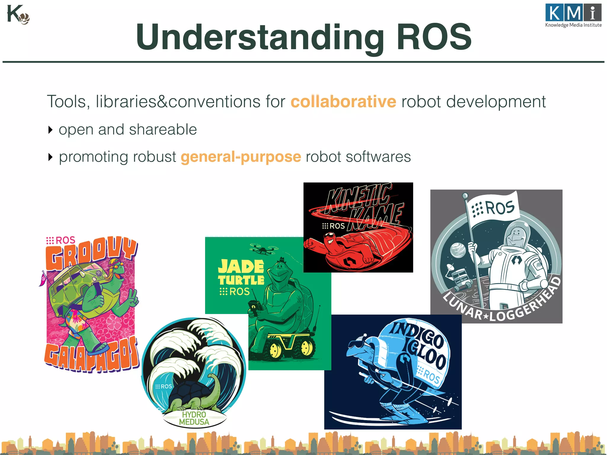 Tools, libraries&conventions for collaborative robot development
‣ open and shareable
‣ promoting robust general-purpose robot softwares
Understanding ROS
 