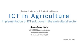 Research Methods & Professional Issues
ICT in Agriculture
Implementation of ICT solutions in the agricultural sector
Kouao Serge Kedja
s5075958@bournmouth.ac.uk
Information Technology MSc
Bournemouth University, UK
January 19th, 2017
 