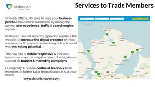 Services to Trade Members
Online & Offline, ITS aims to raise your business
profile & build brand awareness by driving the
correct user experience, traffic & search engine
signals.
Inishowen Tourism recently agreed to overhaul the
website, to increase the digital presence of trade
members, with a view to maximising online & social
web marketing potential.
The new site is mobile responsive & includes
interactive maps, an adaptive layout & navigation to
support all tourism & marketing campaigns.
During 2017, ITS invite continual feedback from
members to further tailor the packages to suit your
needs.
www.visitinishowen.com
 
