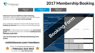 2017 Membership Booking
Inishowen Tourism Staff have been listening…
Inishowen Tourism will deliver tailored, accurate information
about your business via your chosen package.
Once confirmed, Inishowen Tourism staff will begin work on
building all elements of your chosen membership package.
REMINDER: in order to have your inclusion in the 2017 printed
guides, make sure to return your completed booking form by
February 21st 2017.
You Can Download Your Membership Booking Form
Online:
visitinishowen.com/members
Return to manager@visitinishowen.com
by February 21st 2017
to confirm your 2017 Membership.
Booking
Form
 