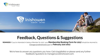 We’re here to answer any questions you have. Call 0749362602 or please send any further
feedback/questions to manager@visitinishowen.com.
Feedback, Questions & Suggestions
REMINDER: If you're interested in being a Member for 2017, your Membership Booking Form for 2017 should be returned to
manager@visitinishowen.com by February 21st 2017.
 
