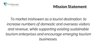 Mission Statement
To market Inishowen as a tourist destination, to
increase numbers of domestic and overseas visitors
and revenue, while supporting existing sustainable
tourism enterprises and encourage emerging tourism
businesses.
 