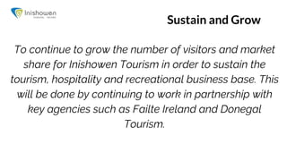 Sustain and Grow
To continue to grow the number of visitors and market
share for Inishowen Tourism in order to sustain the
tourism, hospitality and recreational business base. This
will be done by continuing to work in partnership with
key agencies such as Failte Ireland and Donegal
Tourism.
 