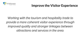 Improve the Visitor Experience
Working with the tourism and hospitality trade to
provide a more coherent visitor experience through
improved quality and stronger linkages between
attractions and services in the area.
 