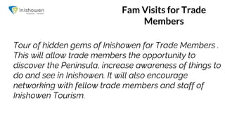 Fam Visits for Trade
Members
Tour of hidden gems of Inishowen for Trade Members .
This will allow trade members the opportunity to
discover the Peninsula, increase awareness of things to
do and see in Inishowen. It will also encourage
networking with fellow trade members and staff of
Inishowen Tourism.
 