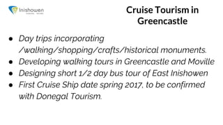 Cruise Tourism in
Greencastle
● Day trips incorporating
/walking/shopping/crafts/historical monuments.
● Developing walking tours in Greencastle and Moville
● Designing short 1/2 day bus tour of East Inishowen
● First Cruise Ship date spring 2017, to be confirmed
with Donegal Tourism.
 