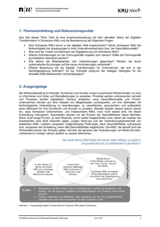 © FHNW Hochschule für Wirtschaft & Netzwerk KMU Next Juni 2017 2
1: Themeneinleitung und Diskussionspunkte
Das Ziel dieses Think Tank ist eine Auseinandersetzung mit dem aktuellen Stand der Digitalen
Transformation in Schweizer KMU und die Beantwortung der folgenden Fragen:
 Sind Schweizer KMU schon in der digitalen Welt angekommen? Sehen Schweizer KMU die
Notwendigkeit der Anpassungen in ihrer Unternehmensstruktur bzw. der Geschäftsmodelle?
 Was sind die Treiber und Barrieren der Digitalisierung von Schweizer KMU?
 Welche Anforderungen an die Führungskräfte ergeben sich daraus? Sollte die Führungsrolle
grundsätzlich überdacht werden?
 Wie stehen die Mitarbeitenden den Veränderungen gegenüber? Werden sie durch
systematische Schulungen auf die neuen Anforderungen vorbereitet?
 Welche Bedeutung hat die Digitale Transformation für Unternehmen, die sich in der
Nachfolgeplanung befinden? Ist die Thematik aufgrund der baldigen Übergabe für die
aktuellen KMU-Besitzenden vernachlässigbar?
2: Ausgangslage
Die Wirtschaftswelt ist im Wandel. Kundinnen und Kunden nutzen zunehmend Online-Kanäle, um sich
zu informieren und Güter und Dienstleistungen zu erwerben. Produkte werden untereinander vernetzt
und Prozesse werden digitalisiert. Hieraus entstehen neue Geschäftsmodelle und Firmen.
Unternehmen können auf eine Vielzahl von Möglichkeiten zurückgreifen, um ihre Aktivitäten mit
technologischer Unterstützung zu beschleunigen, zu vereinfachen, anzureichern und schliesslich
einen Mehrwert für ihre Kundinnen und Kunden zu erzielen. Aktuelle Studien weisen jedoch darauf
hin, dass Schweizer Unternehmen, und insbesondere KMU, noch nicht soweit sind, mit dieser
Entwicklung mitzugehen. Spezialisten warnen vor der Erosion der Geschäftsbasis dieser Betriebe.
Wenn auch einige Firmen, je nach Branche, schon weiter fortgeschritten sind, sehen die meisten der
Anwesenden eine Kluft zwischen agilen, jungen Start-ups und der Veränderungsbereitschaft von
etablierten KMU. Letztere verspielen möglicherweise Potenziale, neue Geschäftsfelder aufzubauen
bzw. verpassen die Umstellung, wenn alte Geschäftsfelder wegbrechen. Die KMU, die aktuell noch als
Wirtschaftsmotoren der Schweiz gelten, könnten die Ignoranz der Veränderungen am Markt (Kunden,
Lieferanten) in einigen Jahren deutlich zu spüren bekommen.
"Das lokale Kleinst-KMU kämpft eher darum, lokale Aufträge zu ergattern,
als grundsätzlich das Geschäftsmodell zu überdenken."
Illustration 1: Ausgangslage Digitale Transformation für Schweizer KMU (eigene Darstellung)
 