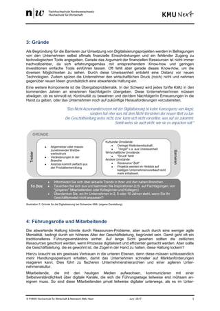 © FHNW Hochschule für Wirtschaft & Netzwerk KMU Next Juni 2017 3
3: Gründe
Als Begründung für die Barrieren zur Umsetzung von Digitalisierungsprojekten werden in Befragungen
von den Unternehmen selbst oftmals finanzielle Einschränkungen und ein fehlender Zugang zu
technologischen Tools angegeben. Gerade das Argument der finanziellen Ressourcen ist nicht immer
nachvollziehbar, da sich erfahrungsgemäss mit entsprechendem Know-how und geringen
Investitionen einfache Tools einführen lassen. Oft fehlt aber gerade dieses Know-how, um die
diversen Möglichkeiten zu sehen. Durch diese Unwissenheit entsteht eine Distanz vor neuen
Technologien. Zudem spüren die Unternehmer den wirtschaftlichen Druck (noch) nicht und nehmen
gegenüber neuen Ideen grundsätzlich eine abwartende Haltung ein.
Eine weitere Komponente ist die Übergabeproblematik. In der Schweiz wird jedes fünfte KMU in den
kommenden Jahren an eine/einen Nachfolger/in übergeben. Diese Unternehmer/innen müssen
abwägen, ob es sinnvoll ist, Kontinuität zu bewahren und der/dem Nachfolger/in Erneuerungen in die
Hand zu geben, oder das Unternehmen noch auf zukünftige Herausforderungen vorzubereiten.
"Das Nicht-Auseinandersetzen mit der Digitalisierung ist keine Konsequenz von Angst,
sondern hat eher was mit dem Nicht-Verstehen der neuen Welt zu tun.
Die Geschäftsleitung weiss nicht, bzw. kann sich nicht vorstellen, was auf sie zukommt.
Somit weiss sie auch nicht, wie sie es anpacken soll."
Illustration 2: Gründe für die Digitalisierung bei Schweizer KMU (eigene Darstellung)
4: Führungsrolle und Mitarbeitende
Die abwartende Haltung könnte durch Ressourcen-Probleme, aber auch durch eine weniger agile
Mentalität, bedingt durch ein höheres Alter der Geschäftsleitung, begründet sein. Damit geht oft ein
traditionelleres Führungsverständnis einher. Auf lange Sicht gesehen sollten die zeitlichen
Ressourcen geschont werden, wenn Prozesse digitalisiert und effizienter gemacht werden. Aber sollte
die Geschäftsleitung, die es gewohnt ist, die Zügel in der Hand zu halten, diese Haltung lockern?
Hierzu braucht es ein gewisses Vertrauen in die unteren Ebenen, denn diese müssen schlussendlich
mehr Handlungsspielraum erhalten, damit das Unternehmen schneller auf Marktanforderungen
reagieren kann. Dies führt zu flacheren Unternehmenshierarchien und einer agileren Unter-
nehmenskultur.
Mitarbeitende, die mit den heutigen Medien aufwachsen, kommunizieren mit einer
Selbstverständlichkeit über digitale Kanäle, die sich die Führungsetage teilweise erst mühsam an-
eignen muss. So sind diese Mitarbeitenden privat teilweise digitaler unterwegs, als es im Unter-
 