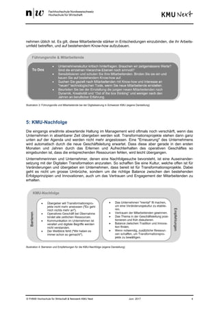 © FHNW Hochschule für Wirtschaft & Netzwerk KMU Next Juni 2017 4
nehmen üblich ist. Es gilt, diese Mitarbeitende stärker in Entscheidungen einzubinden, die ihr Arbeits-
umfeld betreffen, und auf bestehendem Know-how aufzubauen.
Illustration 3: Führungsrolle und Mitarbeitende bei der Digitalisierung in Schweizer KMU (eigene Darstellung)
5: KMU-Nachfolge
Die eingangs erwähnte abwartende Haltung im Management wird oftmals noch verschärft, wenn das
Unternehmen in absehbarer Zeit übergeben werden soll. Transformationsprojekte stehen dann ganz
unten auf der Agenda und werden nicht mehr angestossen. Eine "Erneuerung" des Unternehmens
wird automatisch durch die neue Geschäftsleitung erwartet. Dass diese aber gerade in den ersten
Monaten und Jahren durch das Erlernen und Aufrechterhalten des operativen Geschäftes so
eingebunden ist, dass die entsprechenden Ressourcen fehlen, wird leicht übergangen.
Unternehmerinnen und Unternehmer, denen eine Nachfolgesuche bevorsteht, ist eine Auseinander-
setzung mit der Digitalen Transformation anzuraten. So schaffen Sie eine Kultur, welche offen ist für
Veränderungen und übergeben ein Unternehmen, dass bereit ist für Transformationsprojekte. Dabei
geht es nicht um grosse Umbrüche, sondern um die richtige Balance zwischen den bestehenden
Erfolgsprinzipien und Innovationen, auch um das Vertrauen und Engagement der Mitarbeitenden zu
erhalten.
Illustration 4: Barrieren und Empfehlungen für die KMU-Nachfolge (eigene Darstellung)
 