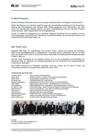 © FHNW Hochschule für Wirtschaft & Netzwerk KMU Next Juni 2017 5
6: Best Practices
Welche Schweizer KMU sind schon auf einem guten Weg hinsichtlich der Digitalen Transformation?
Neben der Branche (v.a. Industrie) spielt hier auch die internationale Ausrichtung und die Zusammen-
setzung des Führungsteams eine wichtige Rolle. Erfahrungsgemäss sind Unternehmen, die meist
schon auf internationalen Märkten agieren und deren Geschäftsleitung sich aus mehreren Partnern
zusammensetzt, weiter fortgeschritten mit der Digitalisierung.
Es gilt, die Treiber der Digitalisierung zu verstehen, Barrieren abzubauen oder zu umgehen und den
Führungsaufgaben nachzukommen. Speziell bei der KMU-Nachfolge sind die Barrieren bekannt und
entsprechende Empfehlungen liegen vor.
Der Think Tank
Netzwerk KMU Next, ein unabhängiger und neutraler Verein, welcher den Auftrag hat, Schweizer
KMU für die Nachfolgethematik zu sensibilisieren, zu beraten und zu unterstützen, lud am 13. März
2017 zum ersten Think Tank an die Hochschule für Wirtschaft der Fachhochschule Nordwestschweiz
FHNW in Olten ein.
Ziel der Think Tank-Reihe ist es, aktuelle Themen rund um die Entwicklung und Nachfolge von
Schweizer KMU zu diskutieren und Gedankenanstösse aus der Wirtschaft in die wissenschaftliche
Forschung zu übertragen.
Die FHNW Hochschule für Wirtschaft unterstützt, unter der Leitung von Dr. Marc K. Peter, die
Veranstaltung fachlich und publiziert den Report des Think Tank.
Teilnehmende des Think Tank:
Christian Balzer Navcon GmbH, Geschäftsführer
Arthur Buck Ardantes GmbH, a.i. Senior Vice President Ruag Defence
Martin Benz Proced GmbH, Unternehmer und Coach
Christoph Kalt CREAPROCESS AG, Unternehmer
Raphael Ledergerber Ledergerber & Partner GmbH, Inhaber und Geschäftsführer
Peter Martin MR2C GmbH, Senior Partner; Geschäftsführer up-advisory AG
Gerald Metzler PARTNERINVEST AG, Spezialist für Nachfolgelösungen, Kaufmann
Dr. Marc K. Peter FHNW-HSW Olten, Head of Centre for Digital Transformation and Marketing
Reto Rüttimann Zürcher Kantonalbank, Leiter KMU Unternehmensnachfolge
Beat Saurer Oprandi & Partner AG, Senior Partner
Jörg Sennrich Netzwerk KMU Next, Geschäftsleiter
Martha Streitenberger FHNW-HSW Olten, Wissenschaftliche Mitarbeiterin
Michael Weindl Valluga Corporate Finance AG, Gründer und Eigentümer
Martin Ziehbrunner Constec GmbH, Managing Partner/Inhaber
Kontakt:
Dr. Marc K. Peter, marc.peter@fhnw.ch
www.kmu-transformation.com
 