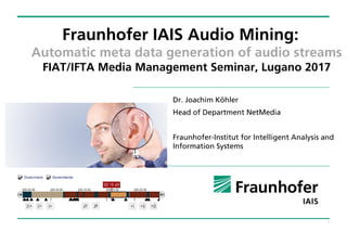 1
Fraunhofer IAIS Audio Mining:
Automatic meta data generation of audio streams
FIAT/IFTA Media Management Seminar, Lugano 2017
Dr. Joachim Köhler
Head of Department NetMedia
Fraunhofer-Institut for Intelligent Analysis and
Information Systems
 