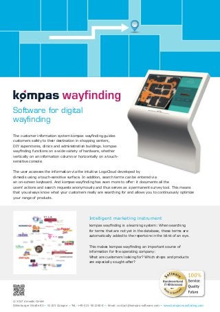 © 2017 dimedis GmbH
Dillenburger Straße 83 ~ 51105 Cologne ~ Tel.:+49-221-921260-0 ~ Email: contact@kompas-software.com ~ www.kompas-wayﬁnding.com
Intelligent marketing instrument
kompas wayﬁnding is a learning system: When searching
for terms that are not yet in the database, these terms are
automatically added to the repertoire in the blink of an eye.
This makes kompas wayﬁnding an important source of
information for the operating company:
What are customers looking for? Which shops and products
are especially sought-after?
Software for digital
wayﬁnding
The customer information system kompas wayﬁnding guides
customers safely to their destination in shopping centers,
DIY superstores, clinics and administration buildings. kompas
wayﬁnding functions on a wide variety of hardware, whether
vertically on an information column or horizontally on a touch-
sensitive console.
The user accesses the information via the intuitive LogoCloud developed by
dimedis using a touch-sensitive surface. In addition, search terms can be entered via
an on-screen keyboard. And kompas wayﬁnding has even more to offer: it documents all the
users‘ actions and search requests anonymously and thus serves as a permanent survey tool. This means
that you always know what your customers really are searching for and allows you to continuously optimize
your range of products.
 