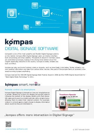 „kompas offers more interaction in Digital Signage“
kompas® is one of the most powerful and ﬂexible Digital Signage systems
on the market. kompas offers Digital Signage users an intuitive interface
built around drag and drop usability. Thousands of players in Germany alone
are controlled by kompas, making it the driving force behind one of the
largest advertising networks in the country. kompas is stable, reliable and
built on HTML5.
kompas can play any kind of content, static or dynamic, such as news feeds, time tables, Twitter streams, cur-
rent weather information and data from various other sources. Also part of the kompas family of products is the
award-winning kompas wayﬁnding.
kompas received the VISCOM Digital Signage Best Practice Award in 2008 and the POPAI Digital Award Gold for
"Best Digital Media Technology" in 2011.
Remote control via smartphone
kompas Digital Signage is interactive: Use your smartphone as
a remote. Passers-by in front of a display can use QR codes to
inﬂuence the content of the display directly with their phone.
QR codes point users to a mobile web site with a simple menu,
allowing them to select their desired content. For example,
visitors in a travel agency might choose to display information
about countries they are interested in.
DIGITAL SIGNAGE SOFTWARE
© 2017 dimedis GmbHwww.kompas-software.com
 