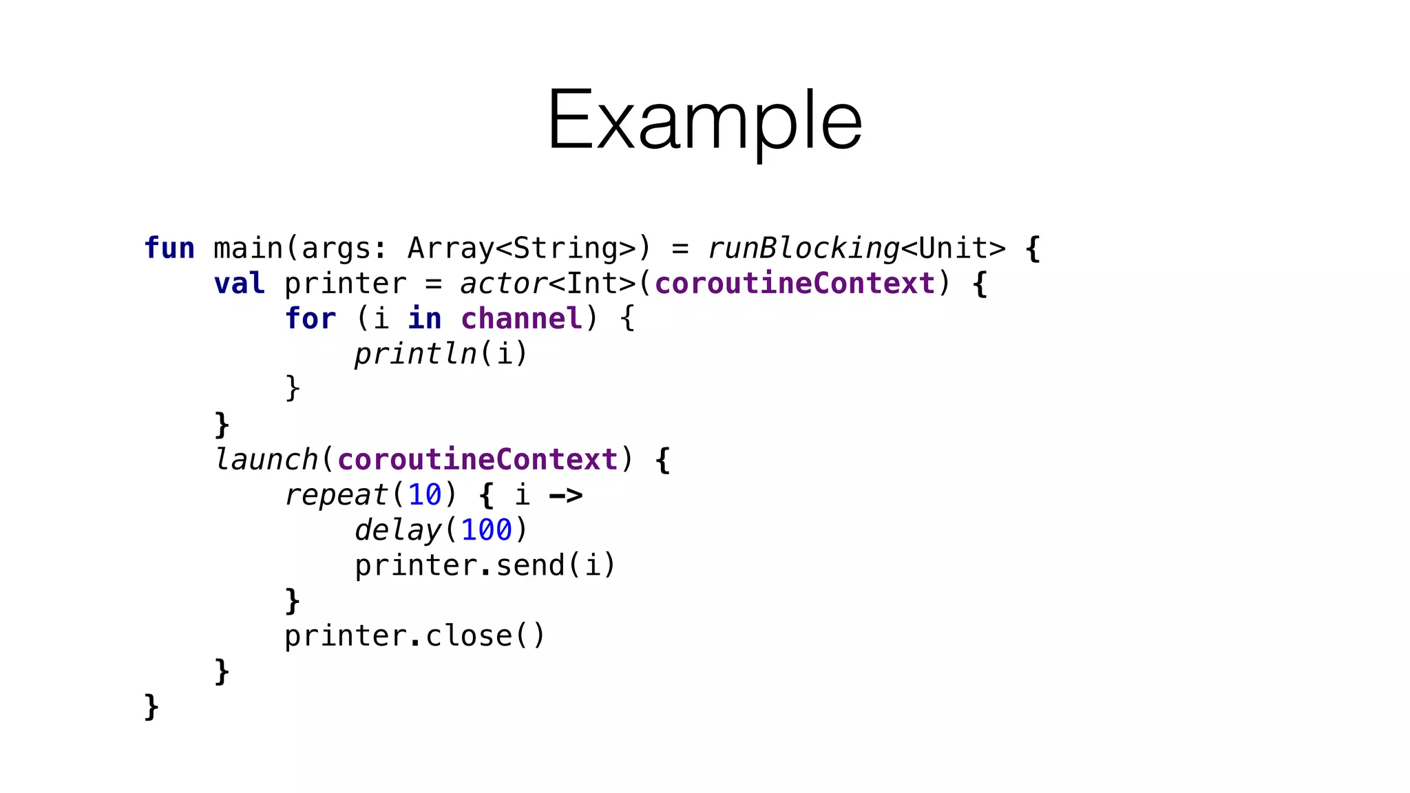 Example
fun main(args: Array<String>) = runBlocking<Unit> {
val printer = actor<Int>(coroutineContext) {
for (i in channel) {
println(i)
}
}
launch(coroutineContext) {
repeat(10) { i ->
delay(100)
printer.send(i)
}
printer.close()
}
}
 