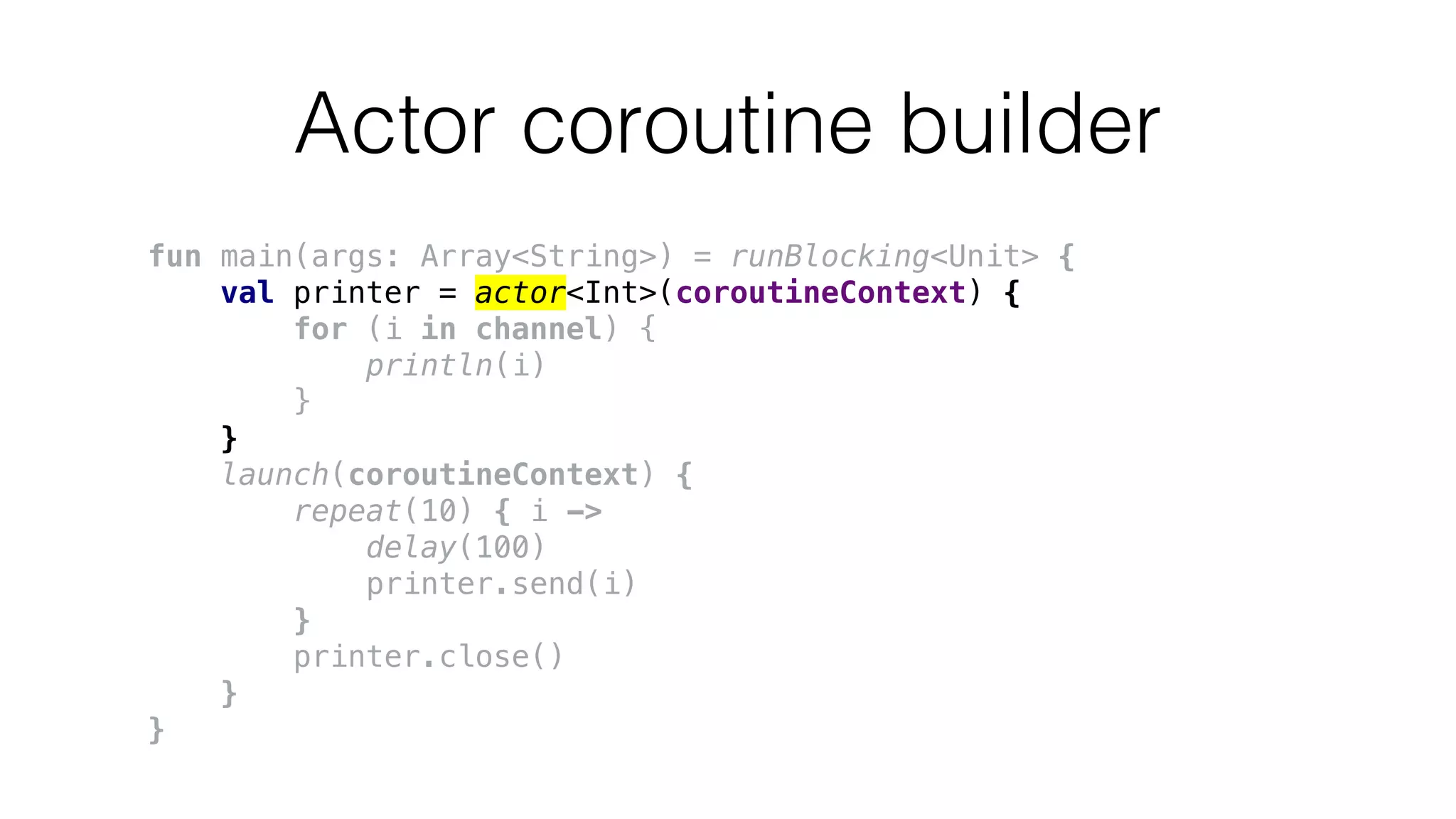 Actor coroutine builder
fun main(args: Array<String>) = runBlocking<Unit> {
val printer = actor<Int>(coroutineContext) {
for (i in channel) {
println(i)
}
}
launch(coroutineContext) {
repeat(10) { i ->
delay(100)
printer.send(i)
}
printer.close()
}
}
 