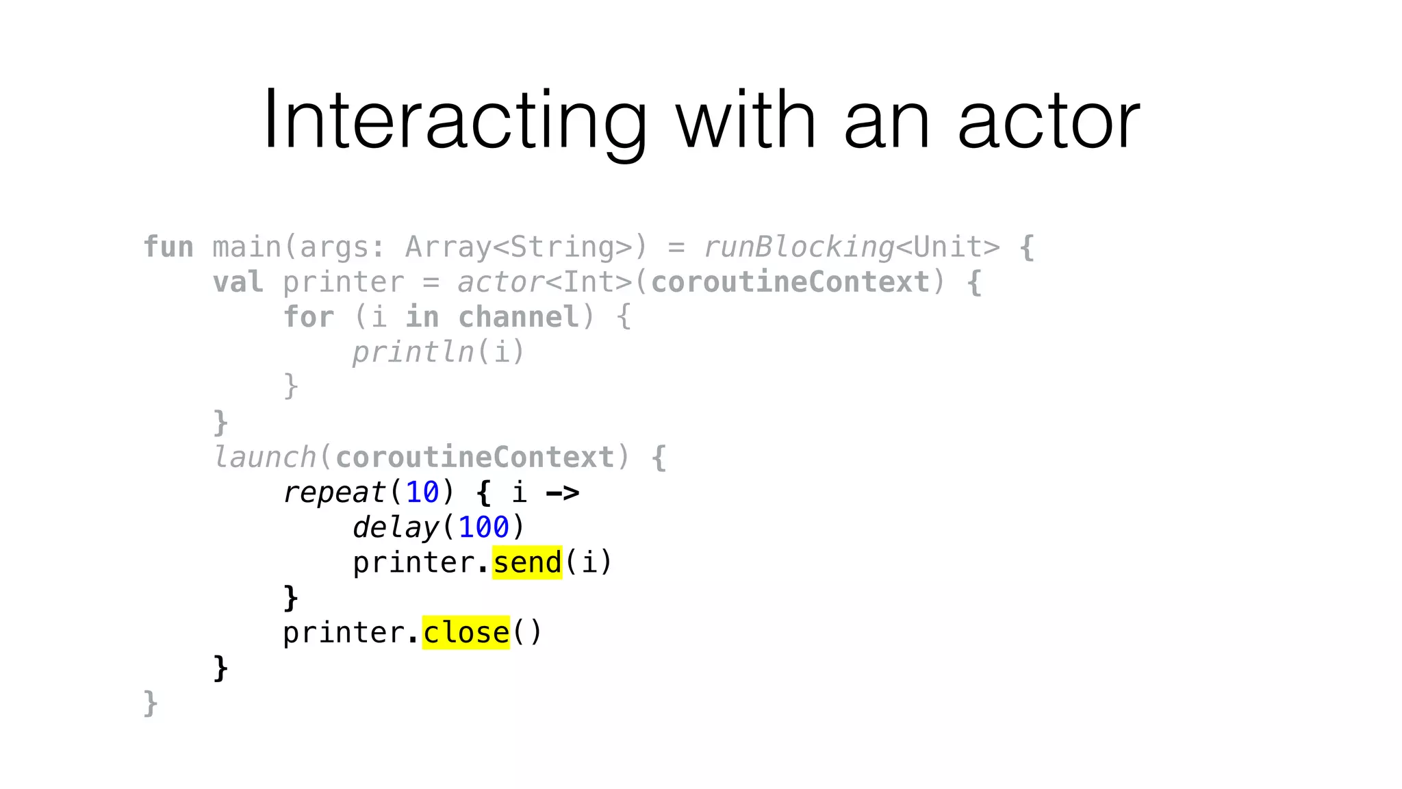 Interacting with an actor
fun main(args: Array<String>) = runBlocking<Unit> {
val printer = actor<Int>(coroutineContext) {
for (i in channel) {
println(i)
}
}
launch(coroutineContext) {
repeat(10) { i ->
delay(100)
printer.send(i)
}
printer.close()
}
}
 