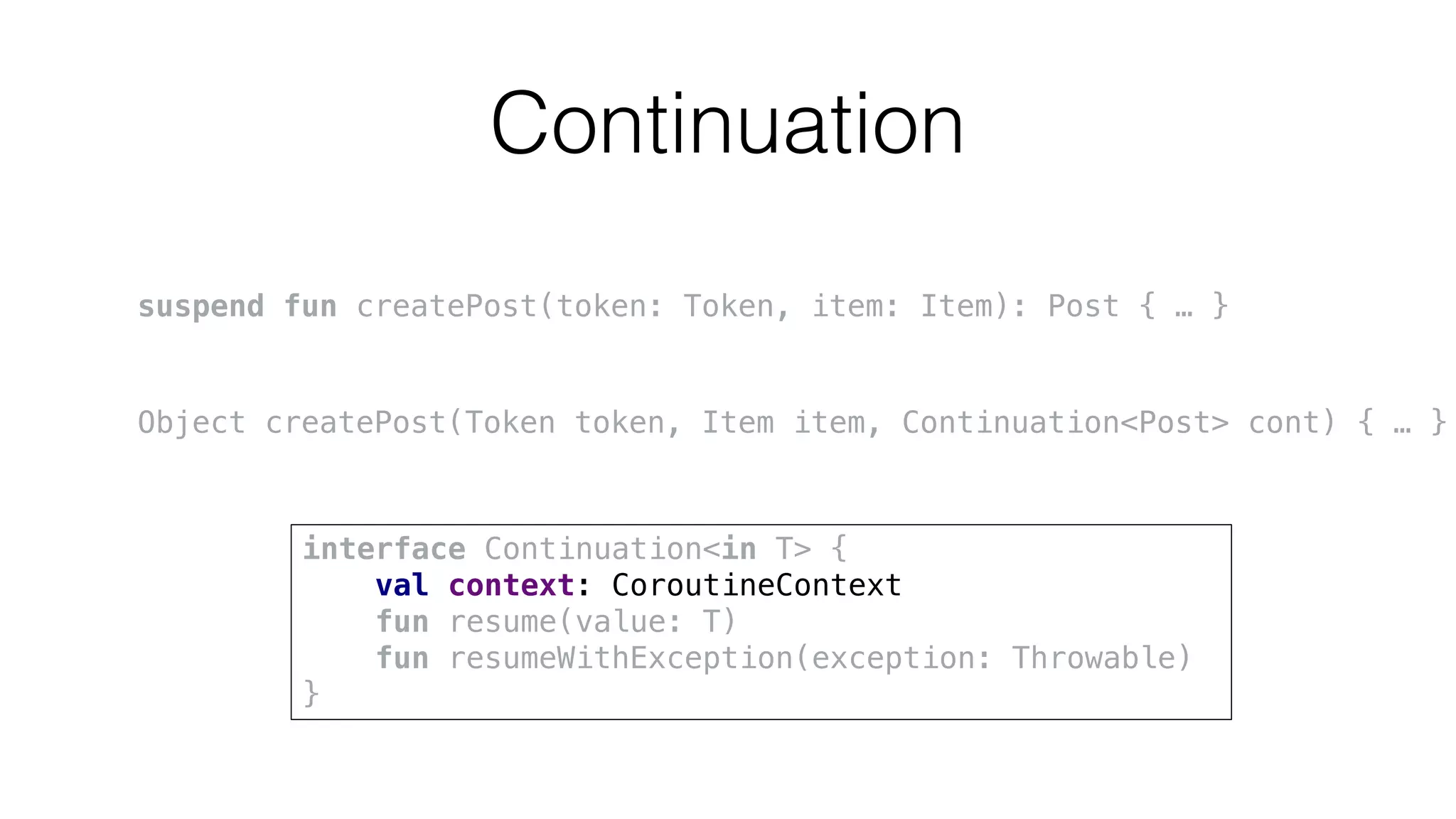 Continuation
suspend fun createPost(token: Token, item: Item): Post { … }
Object createPost(Token token, Item item, Continuation<Post> cont) { … }
interface Continuation<in T> {
val context: CoroutineContext
fun resume(value: T)
fun resumeWithException(exception: Throwable)
}
 