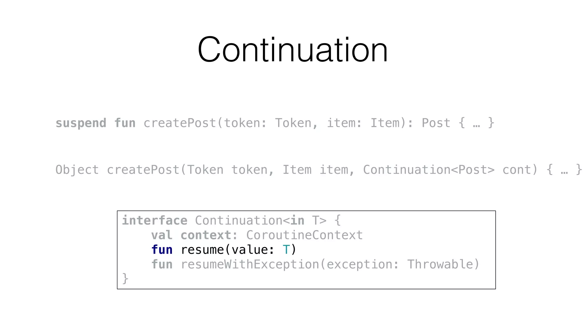 Continuation
suspend fun createPost(token: Token, item: Item): Post { … }
Object createPost(Token token, Item item, Continuation<Post> cont) { … }
interface Continuation<in T> {
val context: CoroutineContext
fun resume(value: T)
fun resumeWithException(exception: Throwable)
}
 