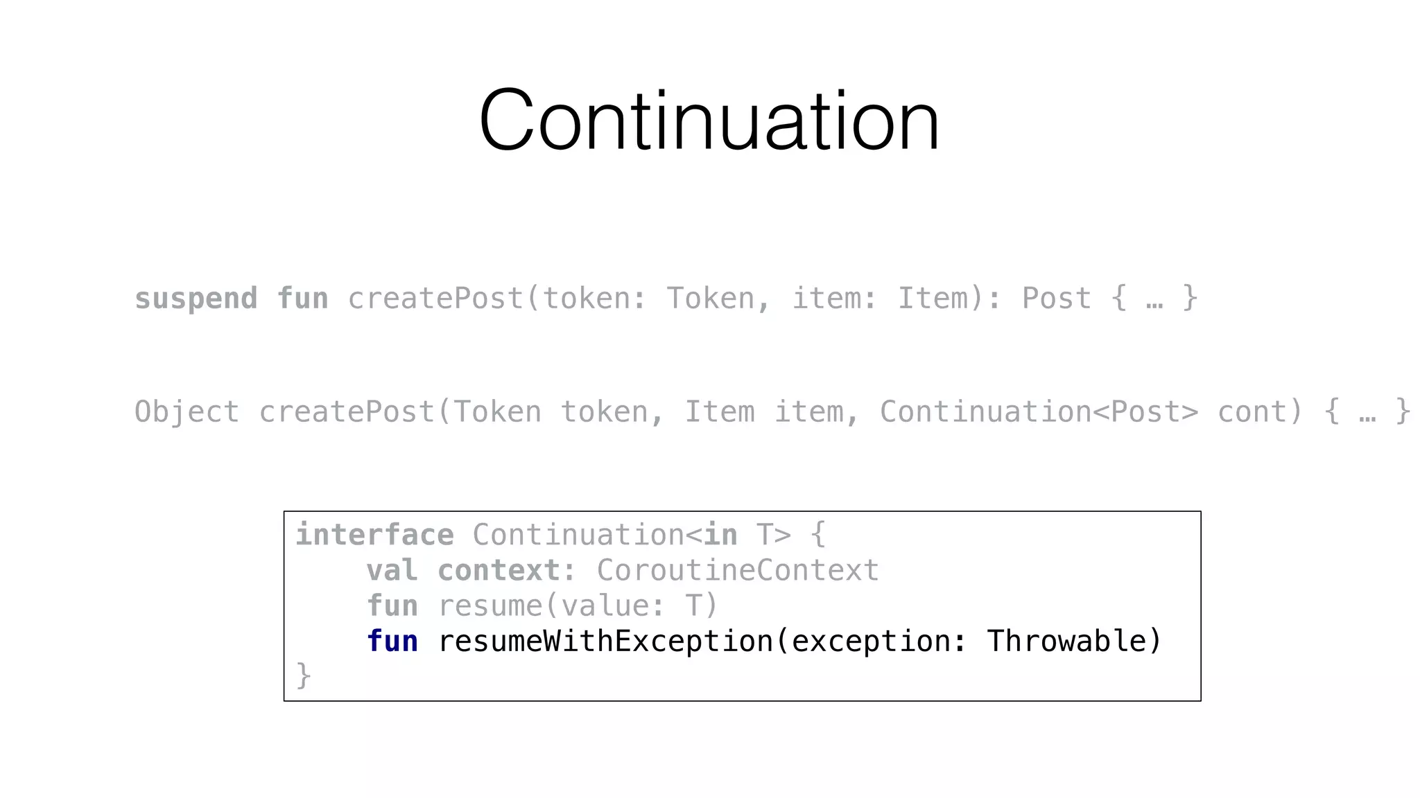 Continuation
suspend fun createPost(token: Token, item: Item): Post { … }
Object createPost(Token token, Item item, Continuation<Post> cont) { … }
interface Continuation<in T> {
val context: CoroutineContext
fun resume(value: T)
fun resumeWithException(exception: Throwable)
}
 