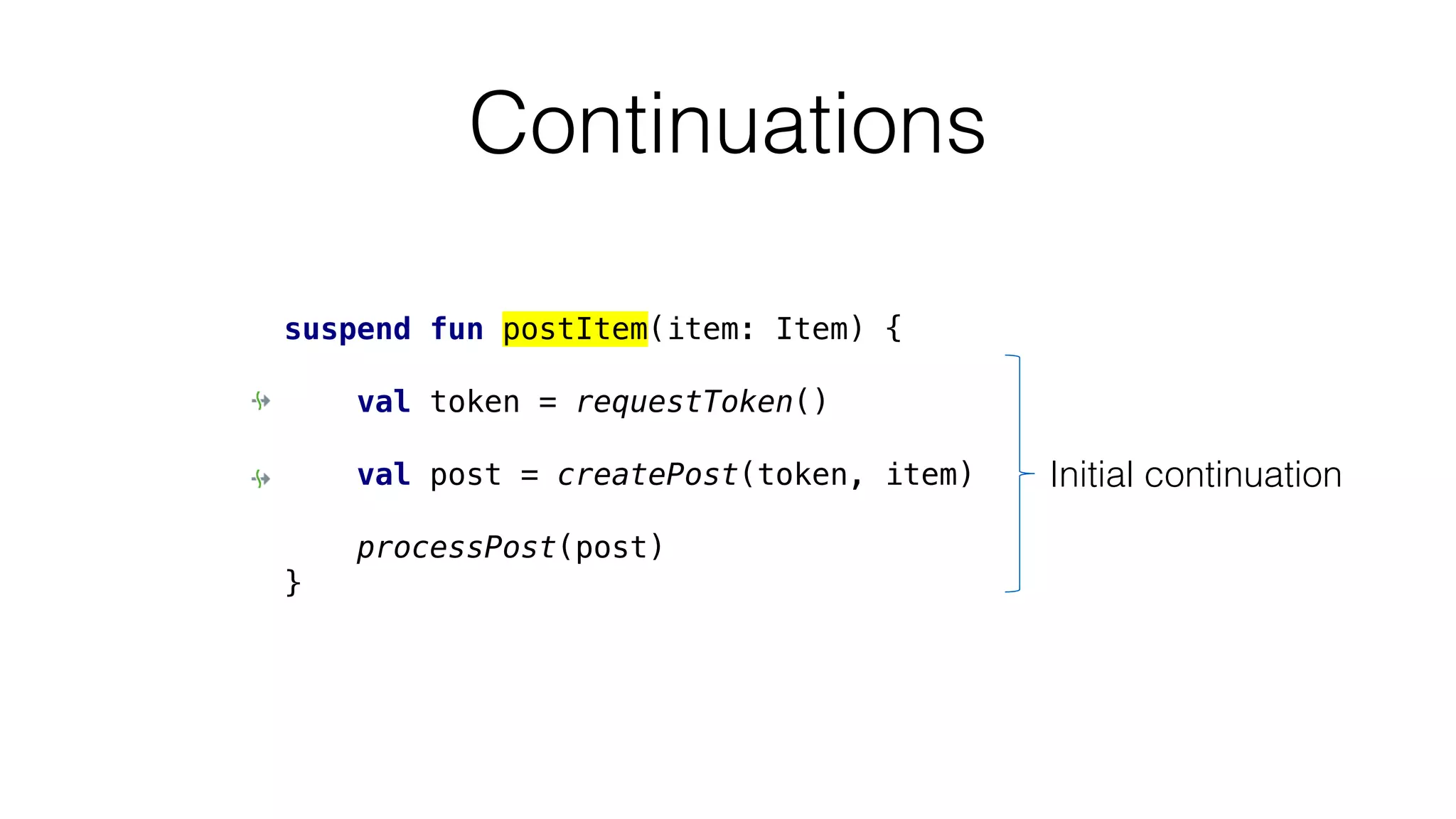 Continuations
suspend fun postItem(item: Item) {
val token = requestToken()
val post = createPost(token, item)
processPost(post)
}
Initial continuation
 