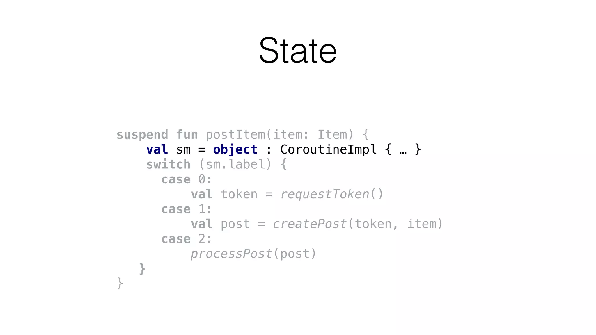 suspend fun postItem(item: Item) {
val sm = object : CoroutineImpl { … }
switch (sm.label) {
case 0:
val token = requestToken()
case 1:
val post = createPost(token, item)
case 2:
processPost(post)
}
}
State
 