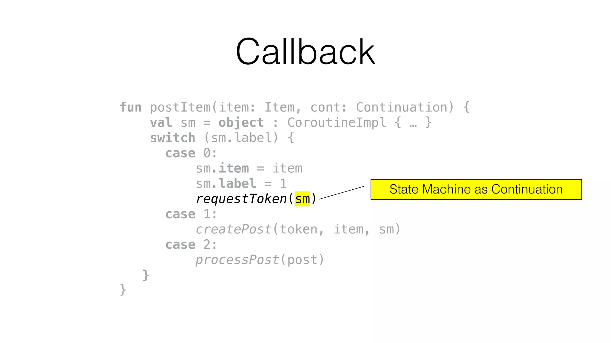fun postItem(item: Item, cont: Continuation) {
val sm = object : CoroutineImpl { … }
switch (sm.label) {
case 0:
sm.item = item
sm.label = 1
requestToken(sm)
case 1:
createPost(token, item, sm)
case 2:
processPost(post)
}
}
Callback
State Machine as Continuation
 