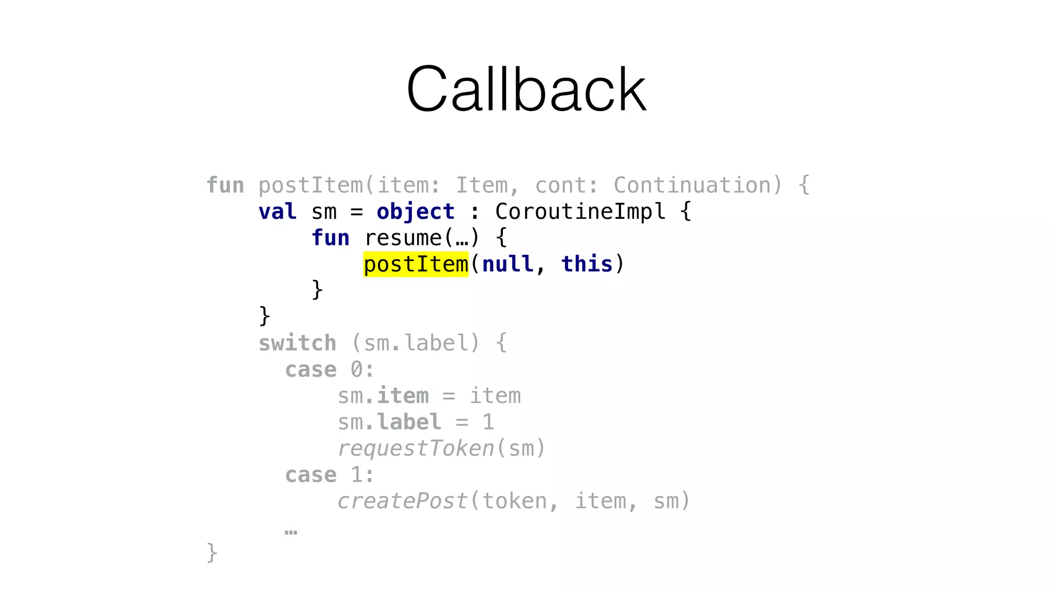 fun postItem(item: Item, cont: Continuation) {
val sm = object : CoroutineImpl {
fun resume(…) {
postItem(null, this)
}
}
switch (sm.label) {
case 0:
sm.item = item
sm.label = 1
requestToken(sm)
case 1:
createPost(token, item, sm)
…
}
Callback
 