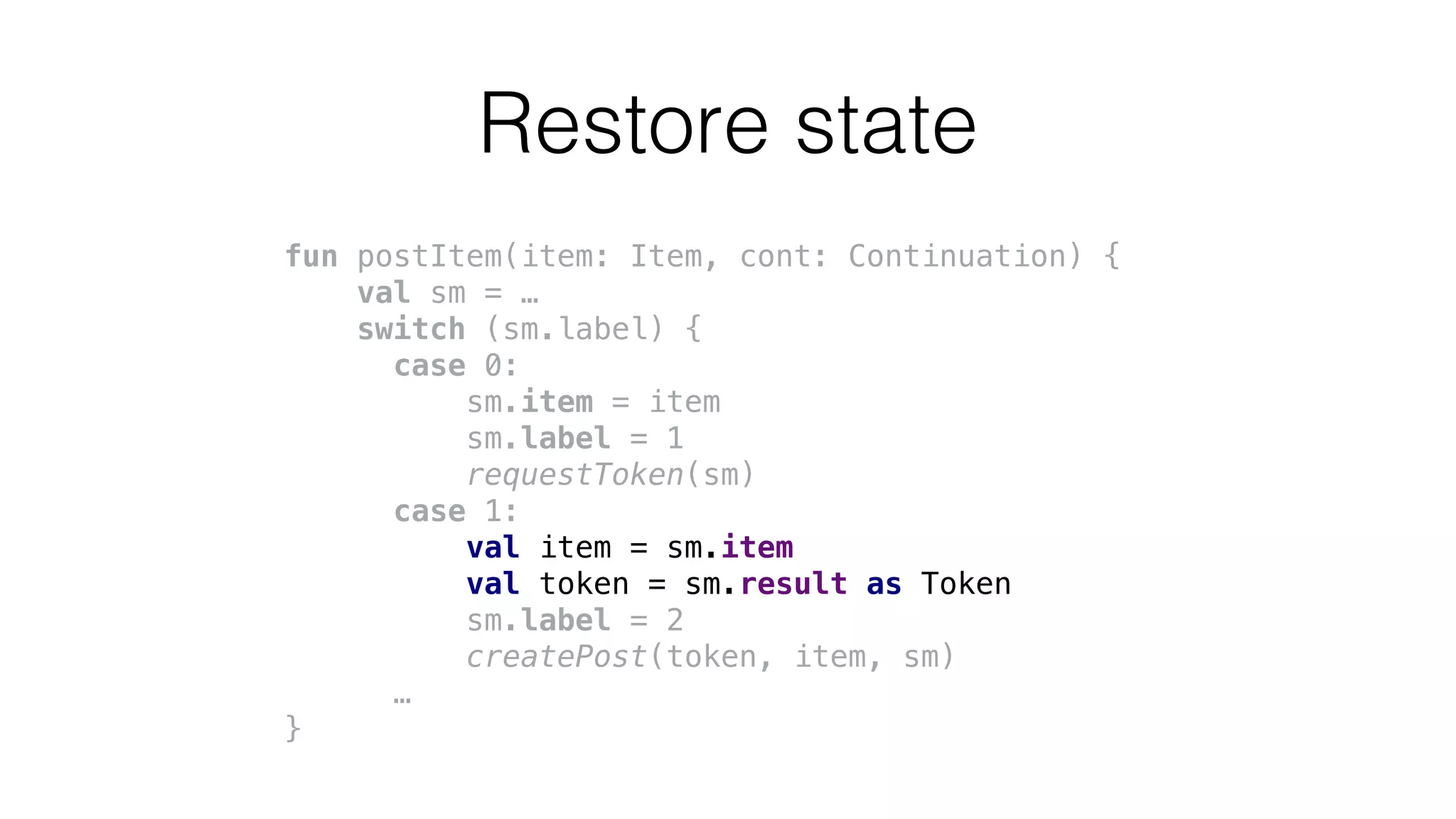 fun postItem(item: Item, cont: Continuation) {
val sm = …
switch (sm.label) {
case 0:
sm.item = item
sm.label = 1
requestToken(sm)
case 1:
val item = sm.item
val token = sm.result as Token
sm.label = 2
createPost(token, item, sm)
…
}
Restore state
 
