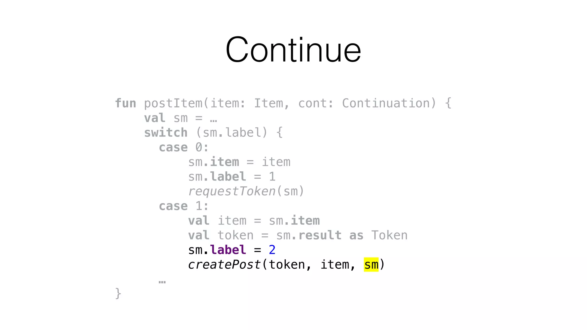 fun postItem(item: Item, cont: Continuation) {
val sm = …
switch (sm.label) {
case 0:
sm.item = item
sm.label = 1
requestToken(sm)
case 1:
val item = sm.item
val token = sm.result as Token
sm.label = 2
createPost(token, item, sm)
…
}
Continue
 