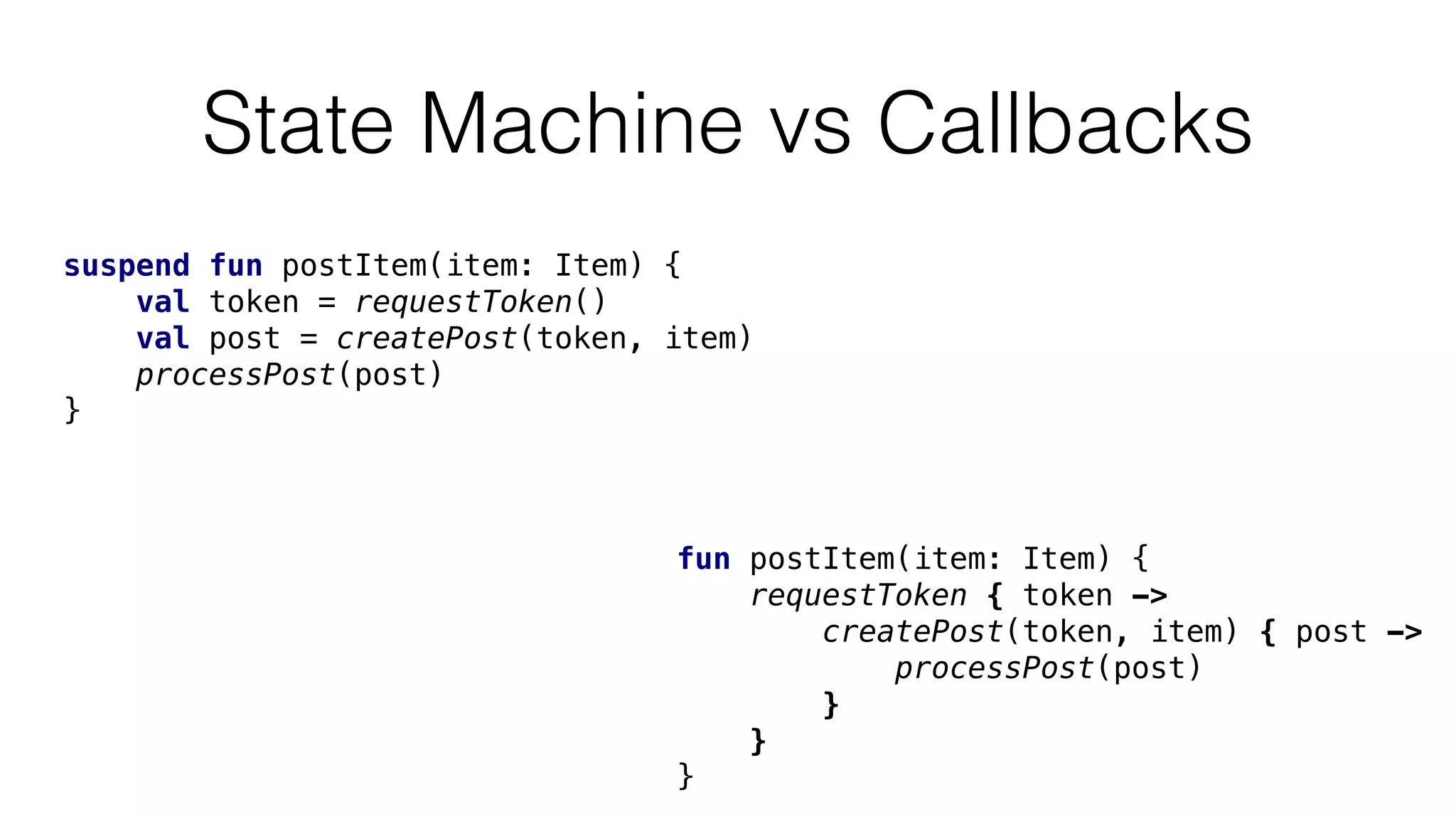 State Machine vs Callbacks
fun postItem(item: Item) {
requestToken { token ->
createPost(token, item) { post ->
processPost(post)
}
}
}
suspend fun postItem(item: Item) {
val token = requestToken()
val post = createPost(token, item)
processPost(post)
}
 