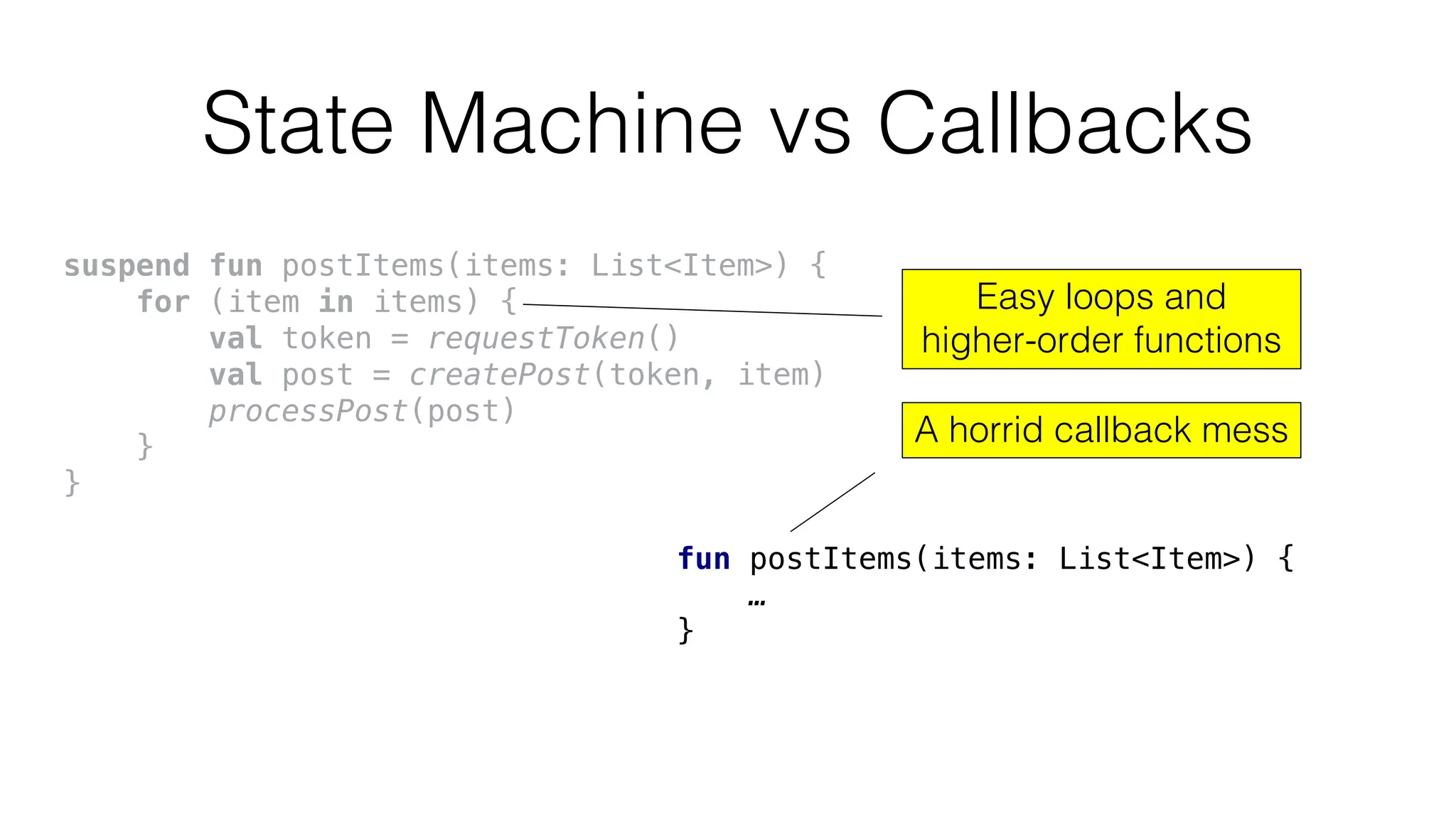 State Machine vs Callbacks
fun postItems(items: List<Item>) {
…
}
suspend fun postItems(items: List<Item>) {
for (item in items) {
val token = requestToken()
val post = createPost(token, item)
processPost(post)
}
}
A horrid callback mess
Easy loops and
higher-order functions
 