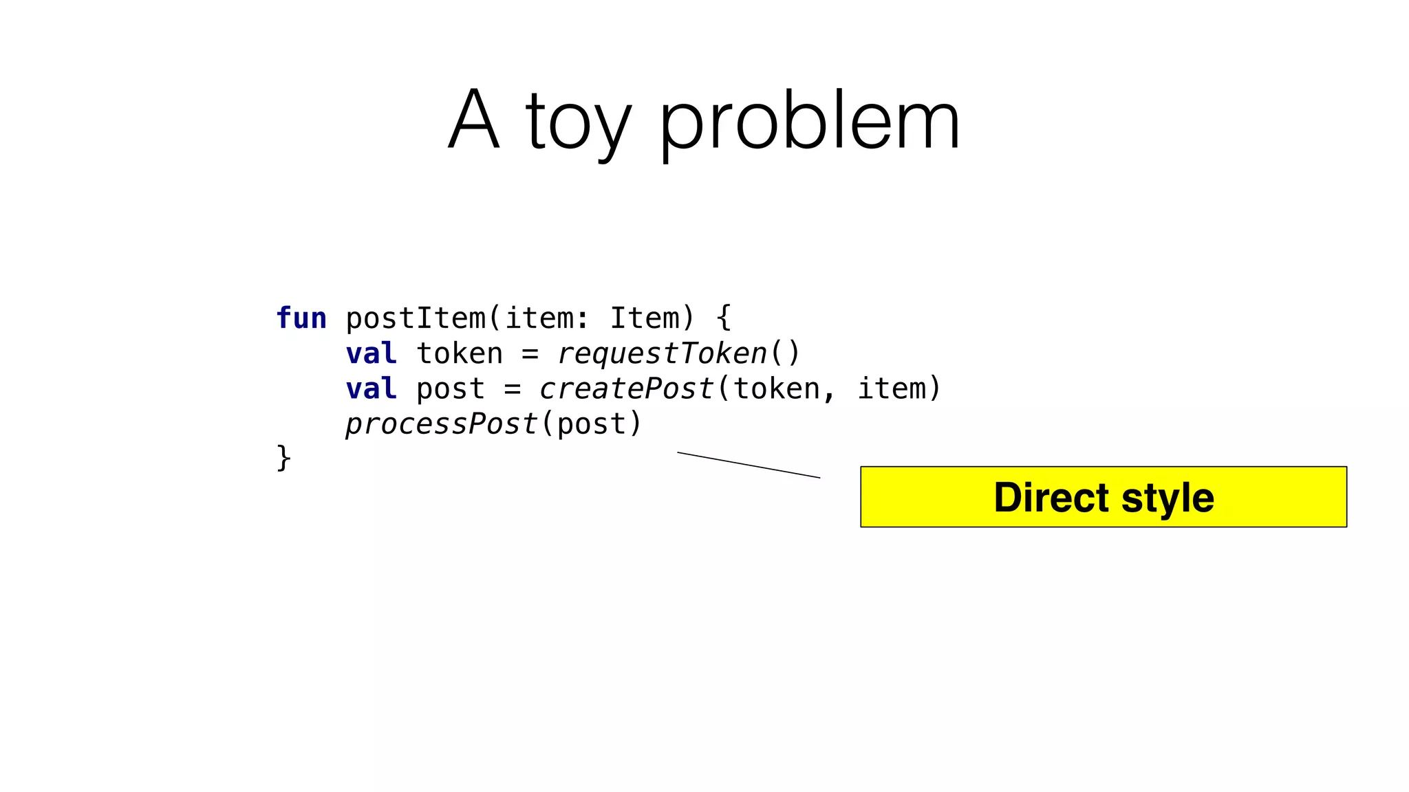 A toy problem
fun postItem(item: Item) {
val token = requestToken()
val post = createPost(token, item)
processPost(post)
}
Direct style
 