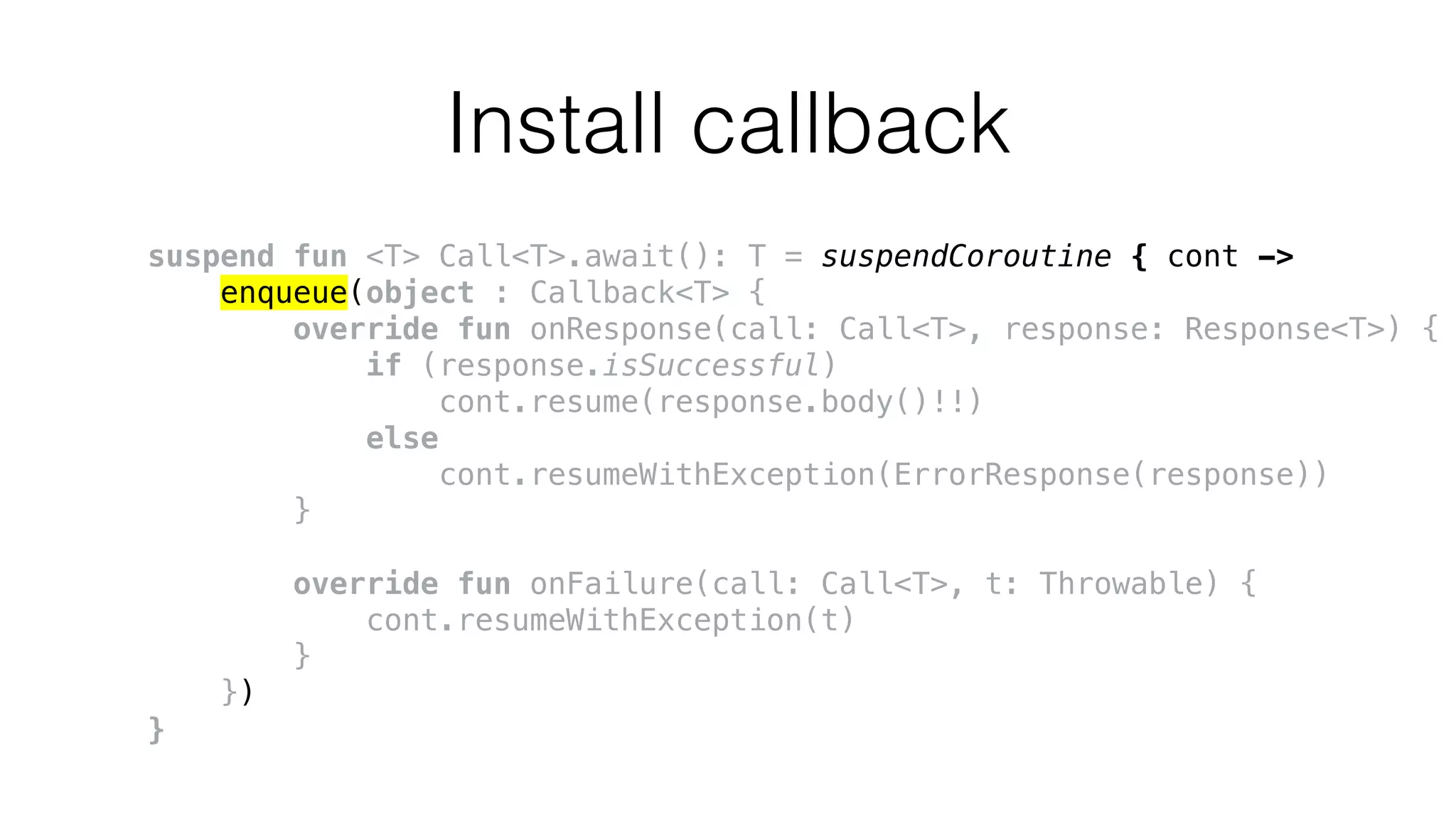 Install callback
suspend fun <T> Call<T>.await(): T = suspendCoroutine { cont ->
enqueue(object : Callback<T> {
override fun onResponse(call: Call<T>, response: Response<T>) {
if (response.isSuccessful)
cont.resume(response.body()!!)
else
cont.resumeWithException(ErrorResponse(response))
}
override fun onFailure(call: Call<T>, t: Throwable) {
cont.resumeWithException(t)
}
})
}
 