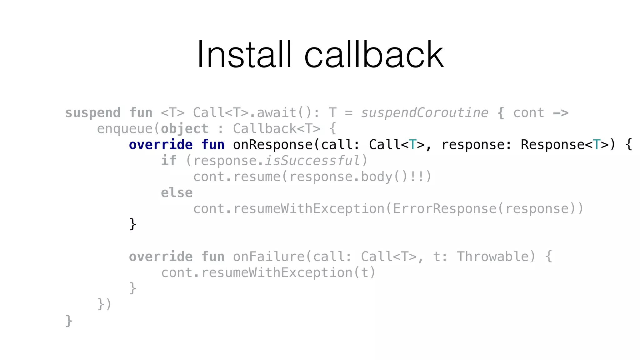 Install callback
suspend fun <T> Call<T>.await(): T = suspendCoroutine { cont ->
enqueue(object : Callback<T> {
override fun onResponse(call: Call<T>, response: Response<T>) {
if (response.isSuccessful)
cont.resume(response.body()!!)
else
cont.resumeWithException(ErrorResponse(response))
}
override fun onFailure(call: Call<T>, t: Throwable) {
cont.resumeWithException(t)
}
})
}
 