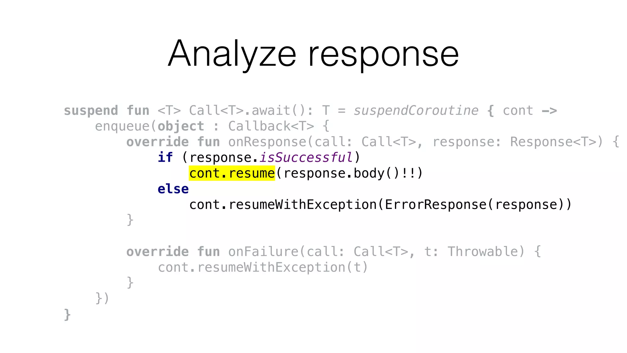 Analyze response
suspend fun <T> Call<T>.await(): T = suspendCoroutine { cont ->
enqueue(object : Callback<T> {
override fun onResponse(call: Call<T>, response: Response<T>) {
if (response.isSuccessful)
cont.resume(response.body()!!)
else
cont.resumeWithException(ErrorResponse(response))
}
override fun onFailure(call: Call<T>, t: Throwable) {
cont.resumeWithException(t)
}
})
}
 