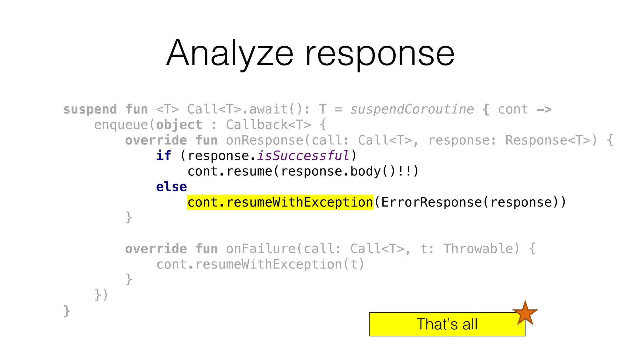 Analyze response
suspend fun <T> Call<T>.await(): T = suspendCoroutine { cont ->
enqueue(object : Callback<T> {
override fun onResponse(call: Call<T>, response: Response<T>) {
if (response.isSuccessful)
cont.resume(response.body()!!)
else
cont.resumeWithException(ErrorResponse(response))
}
override fun onFailure(call: Call<T>, t: Throwable) {
cont.resumeWithException(t)
}
})
}
That’s all
 