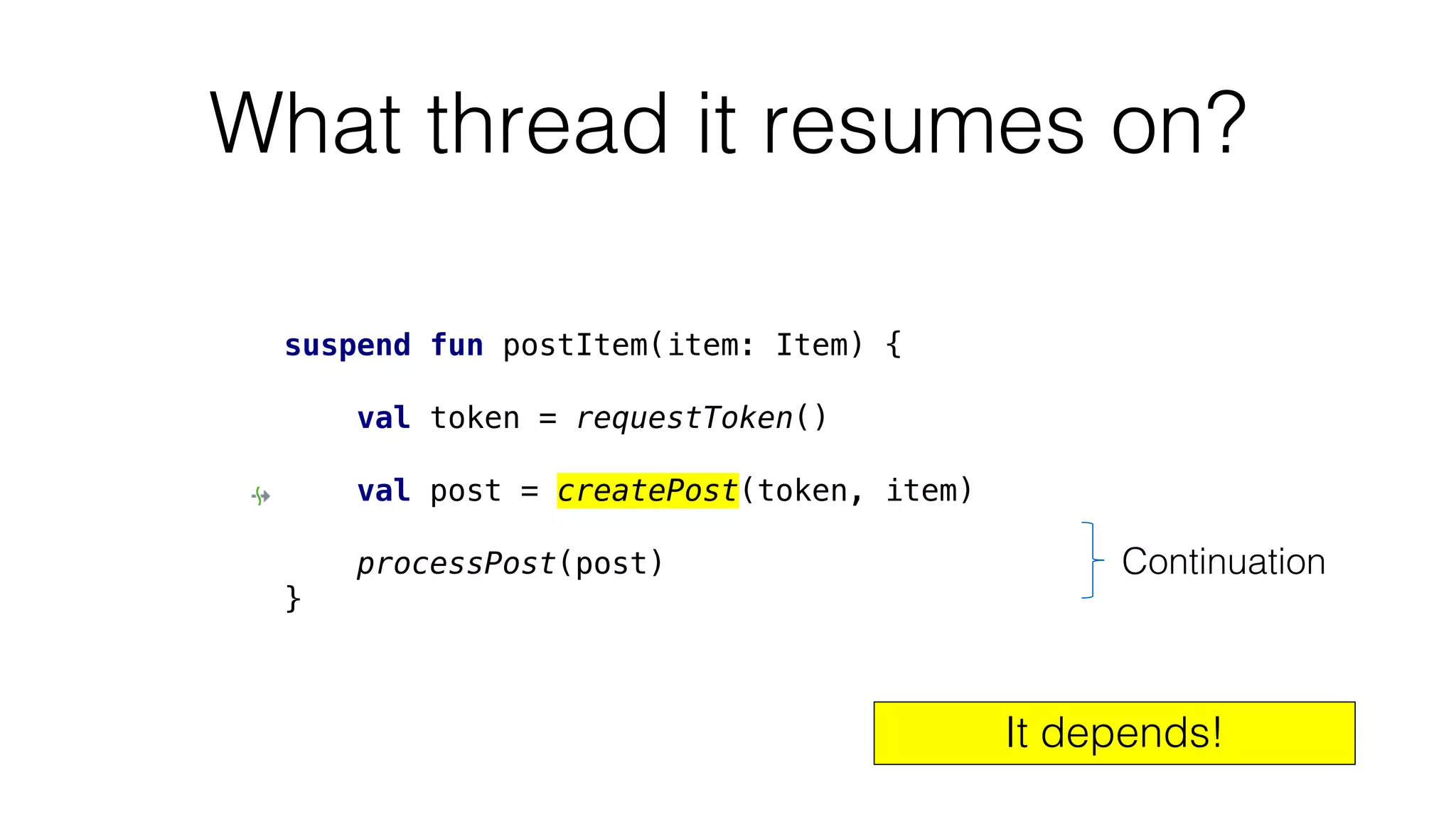 What thread it resumes on?
suspend fun postItem(item: Item) {
val token = requestToken()
val post = createPost(token, item)
processPost(post)
}
Continuation
It depends!
 