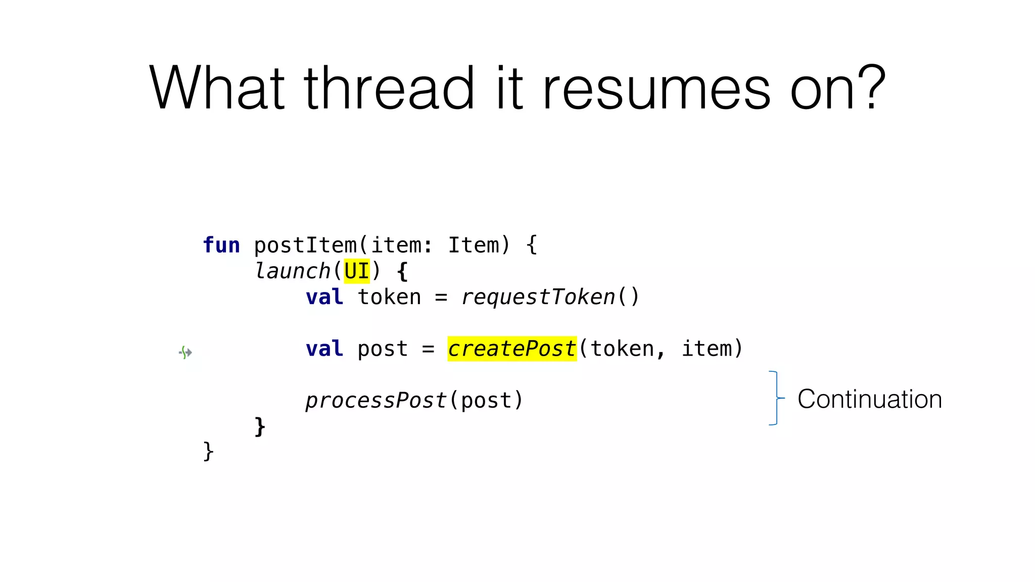 What thread it resumes on?
fun postItem(item: Item) {
launch(UI) {
val token = requestToken()
val post = createPost(token, item)
processPost(post)
}
}
Continuation
 