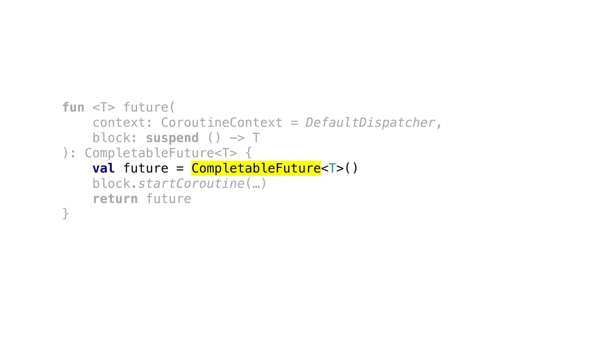 fun <T> future(
context: CoroutineContext = DefaultDispatcher,
block: suspend () -> T
): CompletableFuture<T> {
val future = CompletableFuture<T>()
block.startCoroutine(…)
return future
}
 