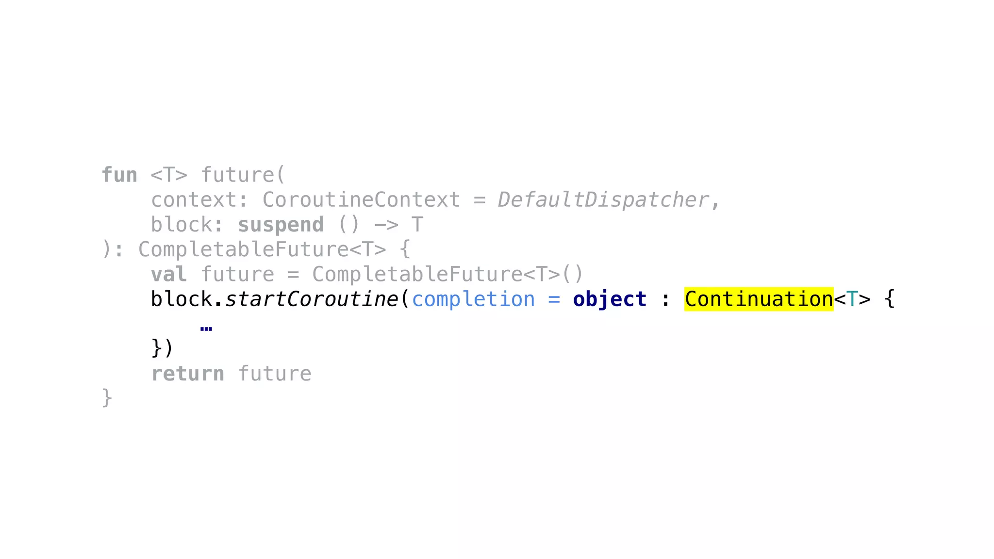 fun <T> future(
context: CoroutineContext = DefaultDispatcher,
block: suspend () -> T
): CompletableFuture<T> {
val future = CompletableFuture<T>()
block.startCoroutine(completion = object : Continuation<T> {
…
})
return future
}
 