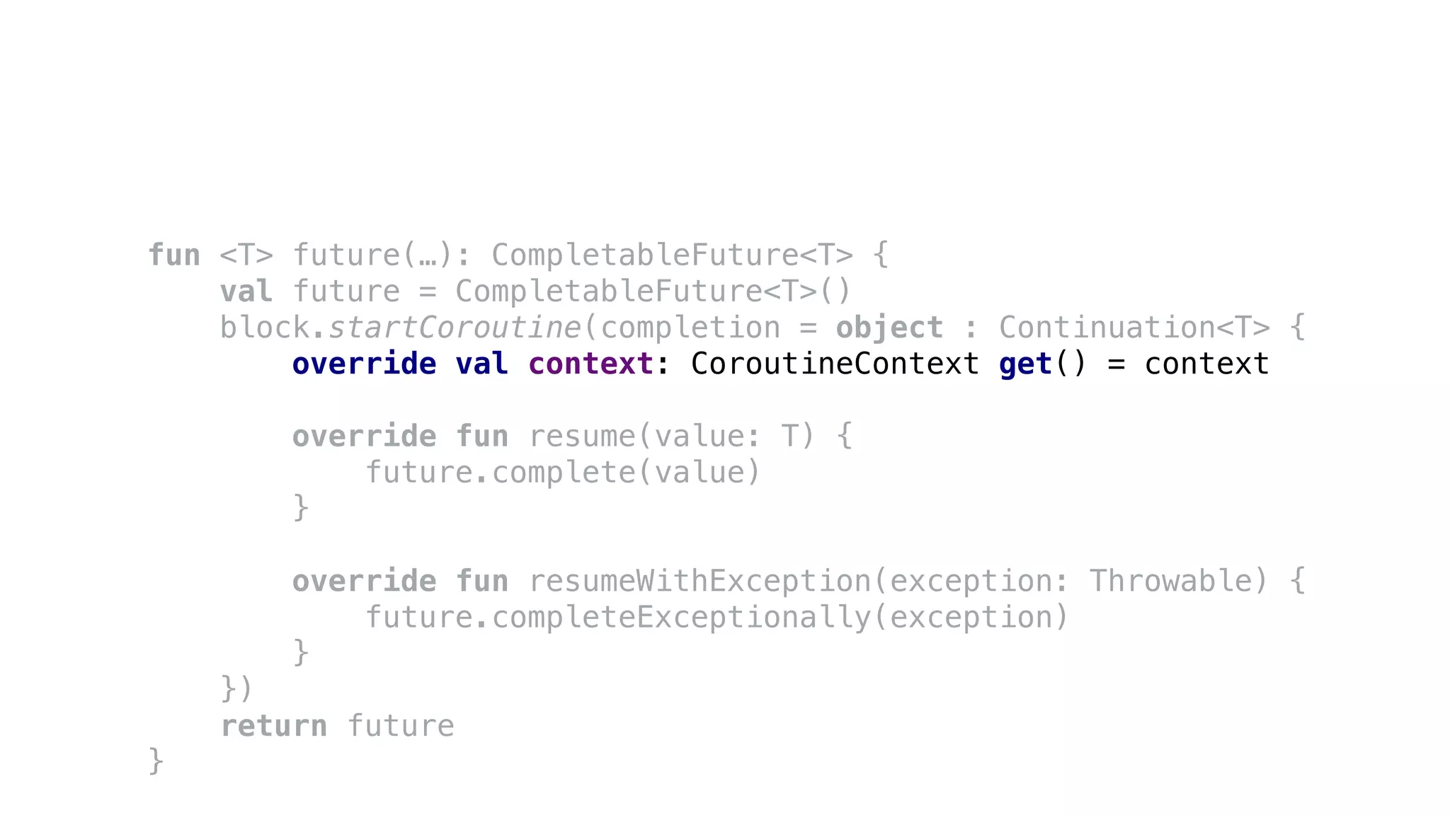fun <T> future(…): CompletableFuture<T> {
val future = CompletableFuture<T>()
block.startCoroutine(completion = object : Continuation<T> {
override val context: CoroutineContext get() = context
override fun resume(value: T) {
future.complete(value)
}
override fun resumeWithException(exception: Throwable) {
future.completeExceptionally(exception)
}
})
return future
}
 