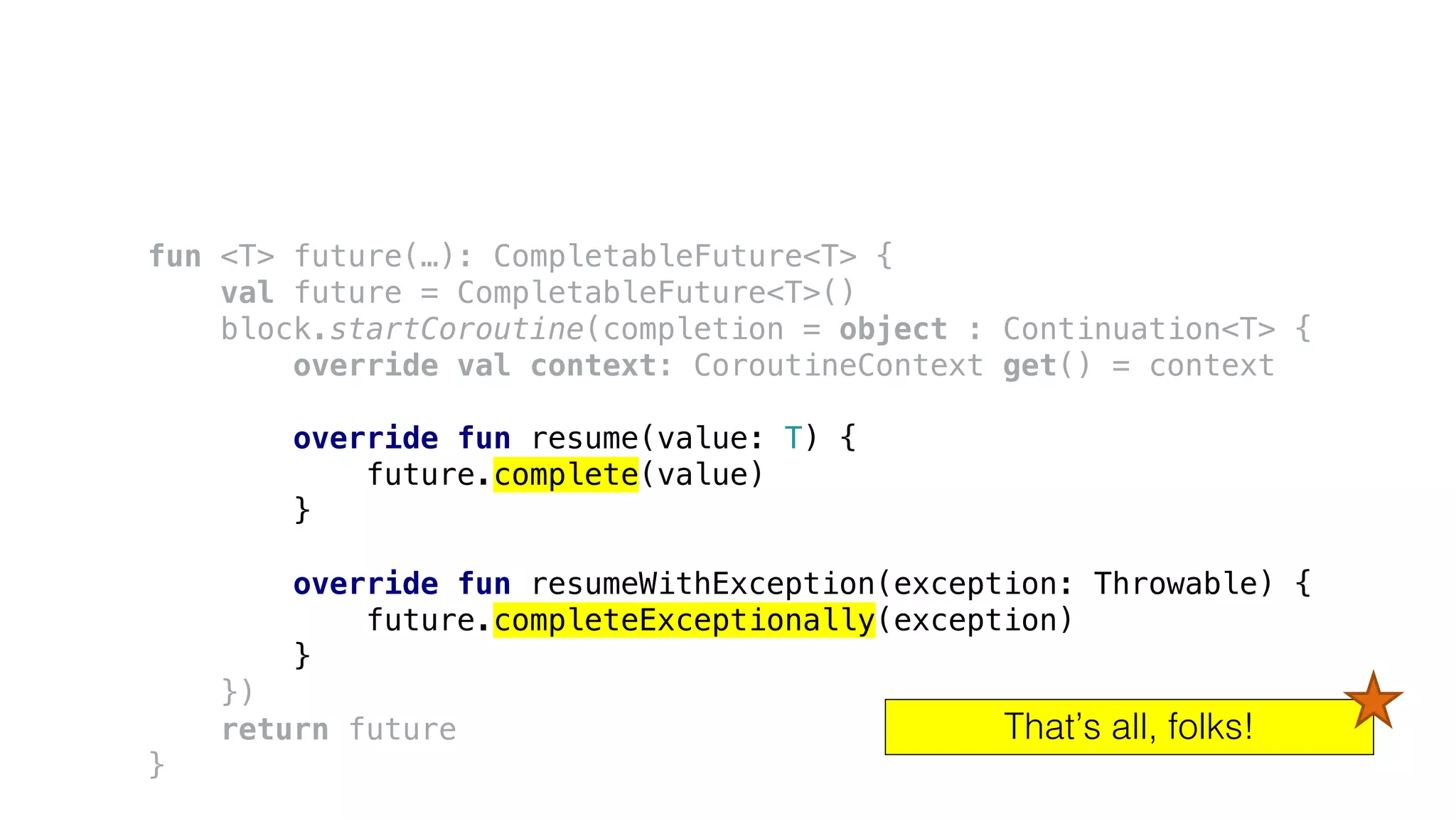 fun <T> future(…): CompletableFuture<T> {
val future = CompletableFuture<T>()
block.startCoroutine(completion = object : Continuation<T> {
override val context: CoroutineContext get() = context
override fun resume(value: T) {
future.complete(value)
}
override fun resumeWithException(exception: Throwable) {
future.completeExceptionally(exception)
}
})
return future
}
That’s all, folks!
 