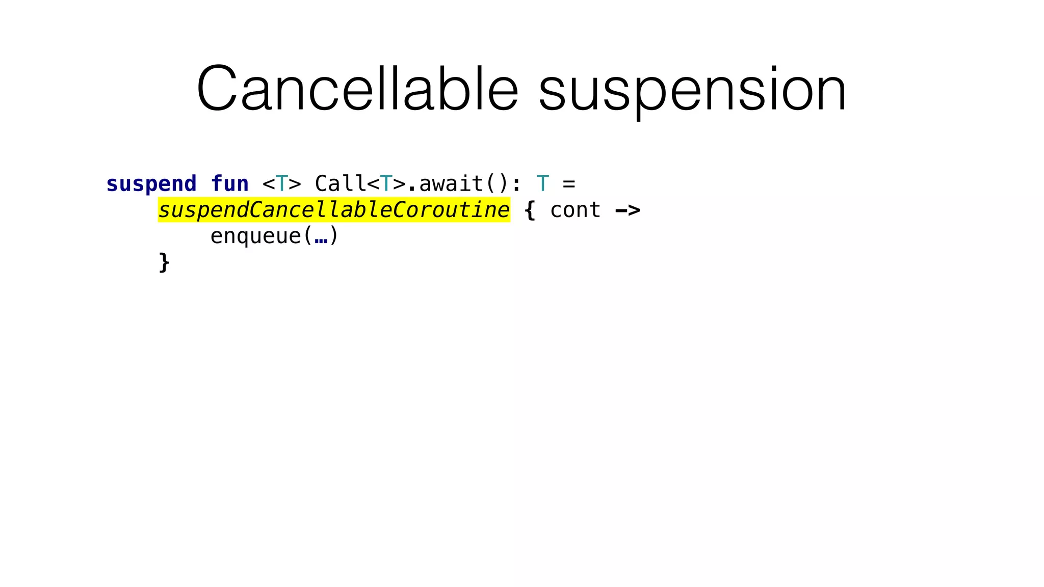 Cancellable suspension
suspend fun <T> Call<T>.await(): T =
suspendCancellableCoroutine { cont ->
enqueue(…)
}
 