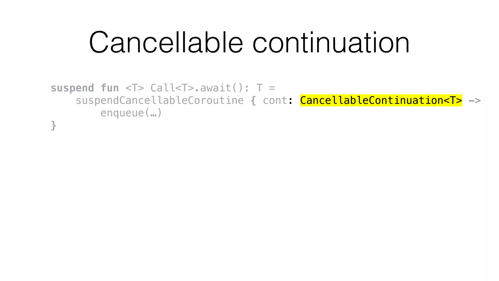 Cancellable continuation
suspend fun <T> Call<T>.await(): T =
suspendCancellableCoroutine { cont: CancellableContinuation<T> ->
enqueue(…)
}
 
